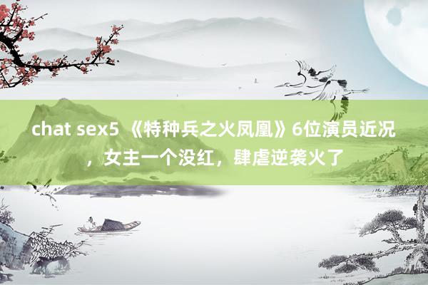 chat sex5 《特种兵之火凤凰》6位演员近况，女主一个没红，肆虐逆袭火了