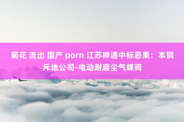 菊花 流出 国产 porn 江苏神通中标恶果：本钢斥地公司-电动耐磨尘气蝶阀