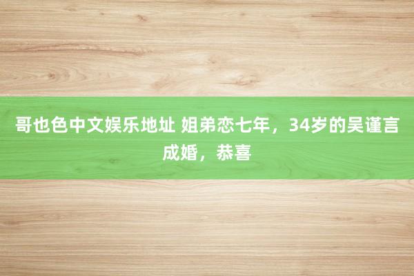 哥也色中文娱乐地址 姐弟恋七年，34岁的吴谨言成婚，恭喜