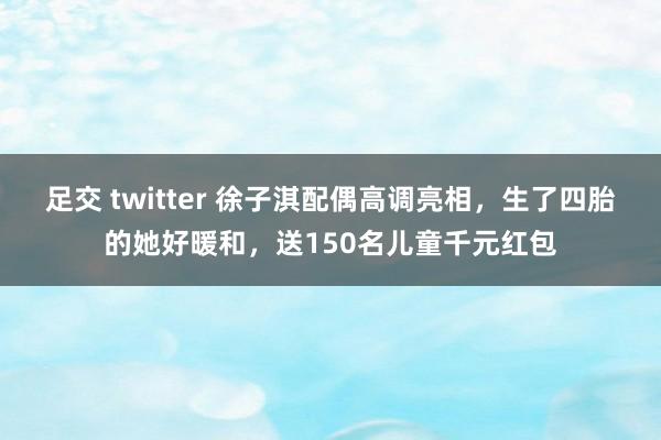 足交 twitter 徐子淇配偶高调亮相，生了四胎的她好暖和，送150名儿童千元红包