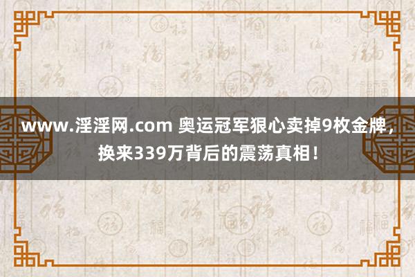 www.淫淫网.com 奥运冠军狠心卖掉9枚金牌，换来339万背后的震荡真相！