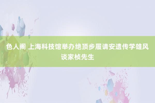 色人阁 上海科技馆举办绝顶步履请安遗传学雄风谈家桢先生