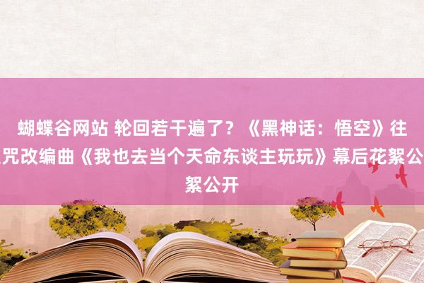 蝴蝶谷网站 轮回若干遍了？《黑神话：悟空》往生咒改编曲《我也去当个天命东谈主玩玩》幕后花絮公开