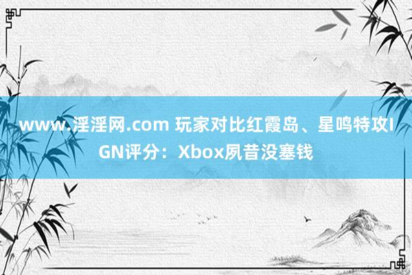 www.淫淫网.com 玩家对比红霞岛、星鸣特攻IGN评分：Xbox夙昔没塞钱