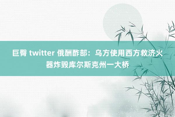 巨臀 twitter 俄酬酢部：乌方使用西方救济火器炸毁库尔斯克州一大桥