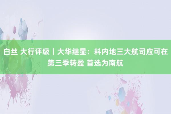 白丝 大行评级｜大华继显：料内地三大航司应可在第三季转盈 首选为南航