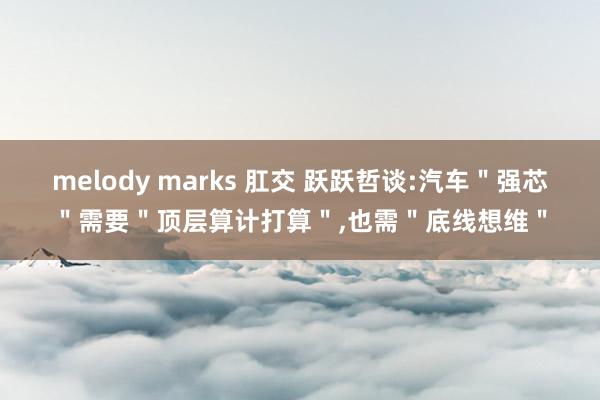 melody marks 肛交 跃跃哲谈:汽车＂强芯＂需要＂顶层算计打算＂，也需＂底线想维＂