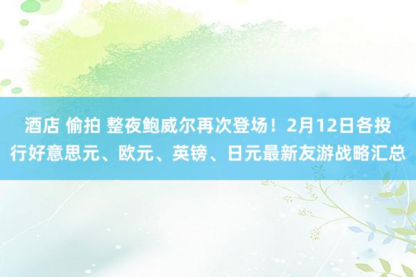 酒店 偷拍 整夜鲍威尔再次登场！2月12日各投行好意思元、欧元、英镑、日元最新友游战略汇总