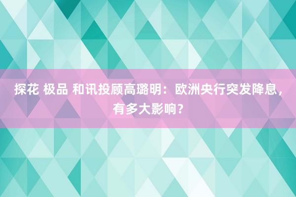 探花 极品 和讯投顾高璐明：欧洲央行突发降息，有多大影响？