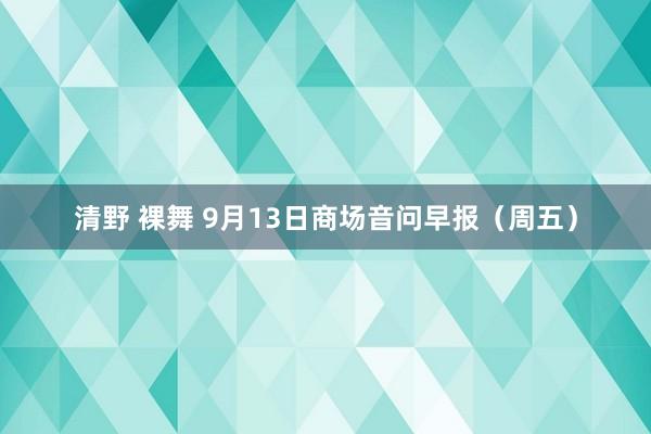 清野 裸舞 9月13日商场音问早报（周五）