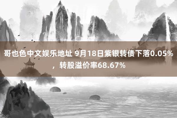 哥也色中文娱乐地址 9月18日紫银转债下落0.05%，转股溢价率68.67%