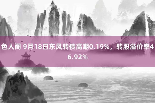 色人阁 9月18日东风转债高潮0.19%，转股溢价率46.92%