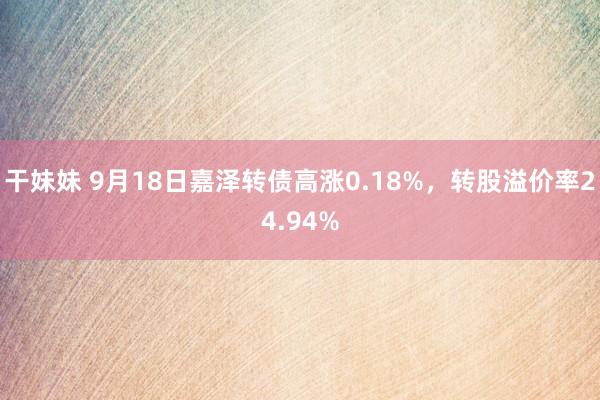 干妹妹 9月18日嘉泽转债高涨0.18%，转股溢价率24.94%