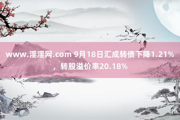 www.淫淫网.com 9月18日汇成转债下降1.21%，转股溢价率20.18%