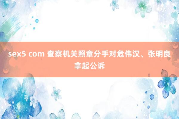 sex5 com 查察机关照章分手对危伟汉、张明良拿起公诉