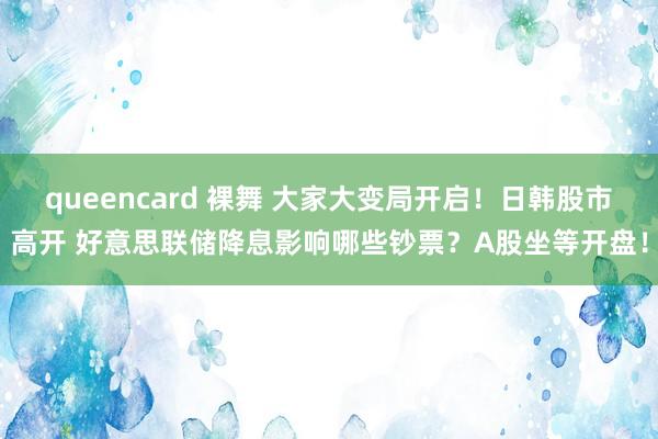 queencard 裸舞 大家大变局开启！日韩股市高开 好意思联储降息影响哪些钞票？A股坐等开盘！