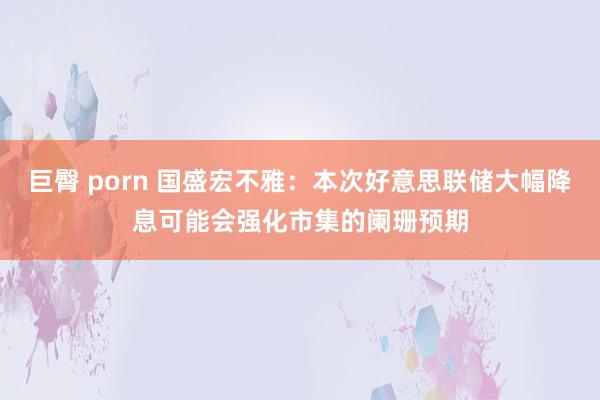 巨臀 porn 国盛宏不雅：本次好意思联储大幅降息可能会强化市集的阑珊预期