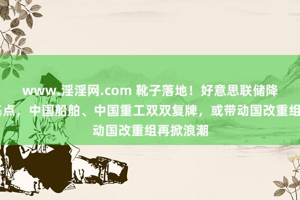 www.淫淫网.com 靴子落地！好意思联储降息50个基点，中国船舶、中国重工双双复牌，或带动国改重组再掀浪潮