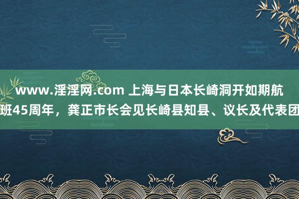 www.淫淫网.com 上海与日本长崎洞开如期航班45周年，龚正市长会见长崎县知县、议长及代表团