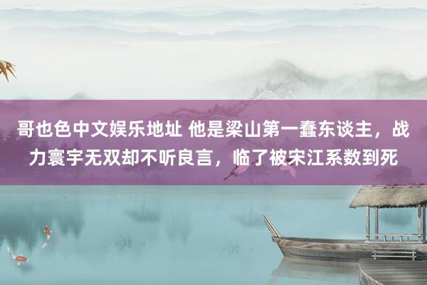 哥也色中文娱乐地址 他是梁山第一蠢东谈主，战力寰宇无双却不听良言，临了被宋江系数到死