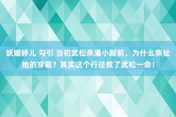 妖媚婷儿 勾引 当初武松杀潘小脚前，为什么撕扯她的穿戴？其实这个行径救了武松一命！