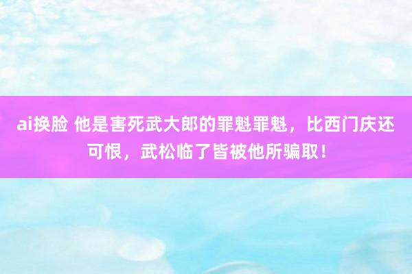 ai换脸 他是害死武大郎的罪魁罪魁，比西门庆还可恨，武松临了皆被他所骗取！