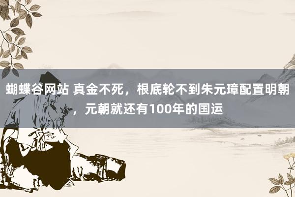 蝴蝶谷网站 真金不死，根底轮不到朱元璋配置明朝，元朝就还有100年的国运