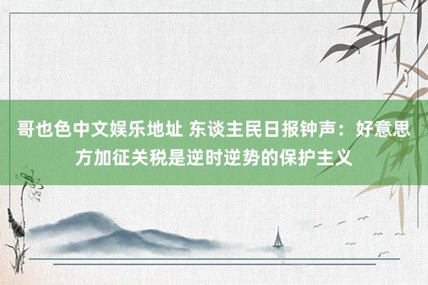 哥也色中文娱乐地址 东谈主民日报钟声：好意思方加征关税是逆时逆势的保护主义