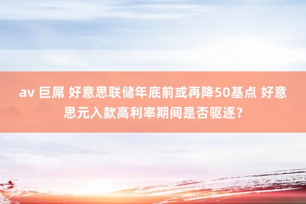 av 巨屌 好意思联储年底前或再降50基点 好意思元入款高利率期间是否驱逐？