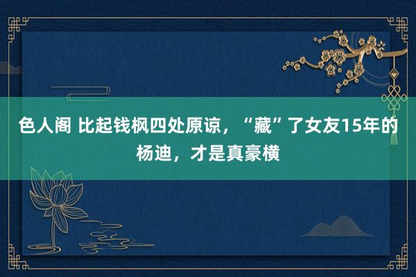 色人阁 比起钱枫四处原谅，“藏”了女友15年的杨迪，才是真豪横