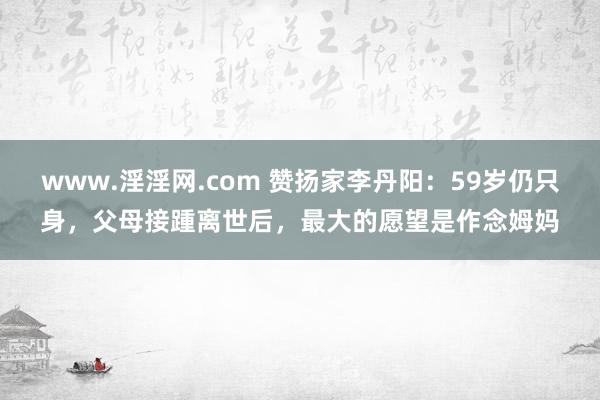 www.淫淫网.com 赞扬家李丹阳：59岁仍只身，父母接踵离世后，最大的愿望是作念姆妈