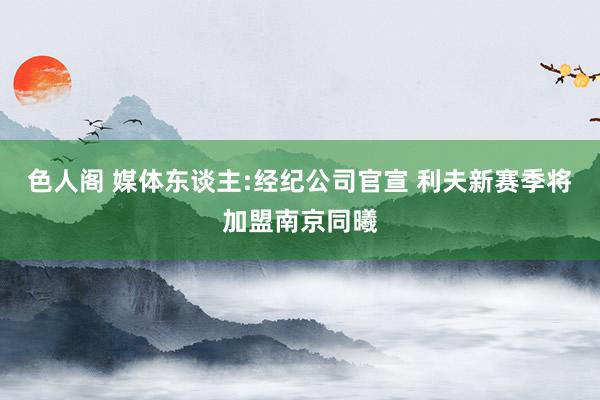 色人阁 媒体东谈主:经纪公司官宣 利夫新赛季将加盟南京同曦