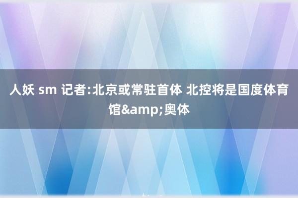 人妖 sm 记者:北京或常驻首体 北控将是国度体育馆&奥体