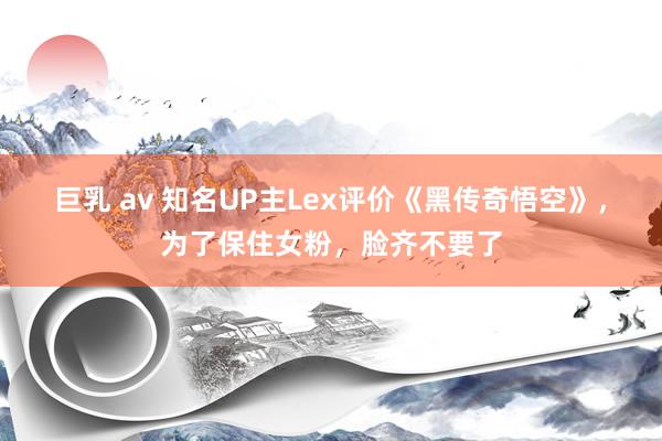 巨乳 av 知名UP主Lex评价《黑传奇悟空》，为了保住女粉，脸齐不要了