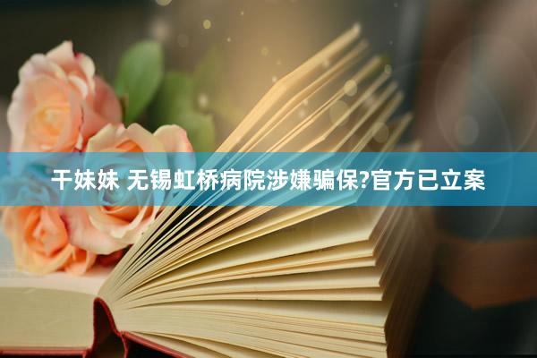 干妹妹 无锡虹桥病院涉嫌骗保?官方已立案