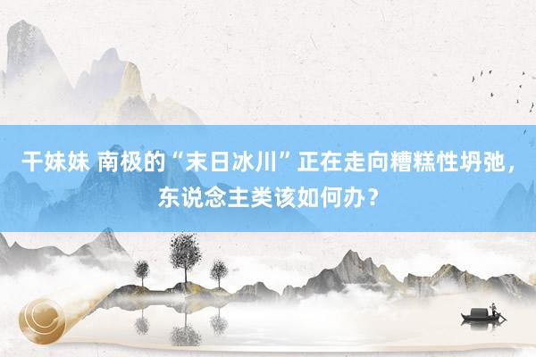 干妹妹 南极的“末日冰川”正在走向糟糕性坍弛，东说念主类该如何办？