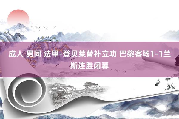 成人 男同 法甲-登贝莱替补立功 巴黎客场1-1兰斯连胜闭幕