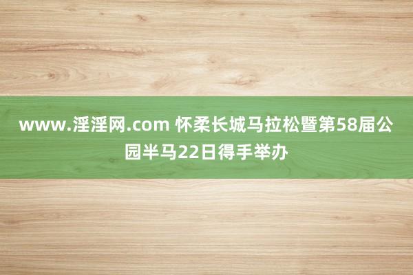 www.淫淫网.com 怀柔长城马拉松暨第58届公园半马22日得手举办