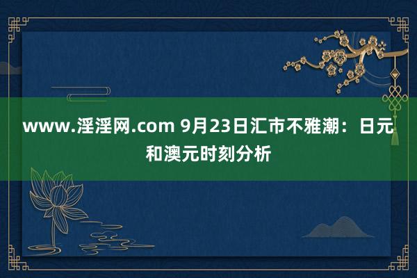 www.淫淫网.com 9月23日汇市不雅潮：日元和澳元时刻分析