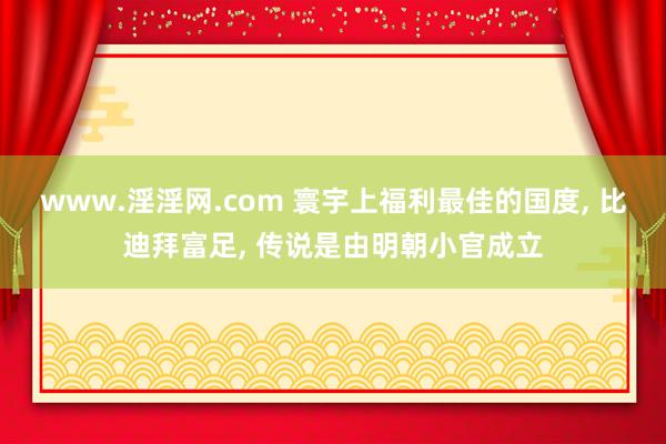 www.淫淫网.com 寰宇上福利最佳的国度， 比迪拜富足， 传说是由明朝小官成立