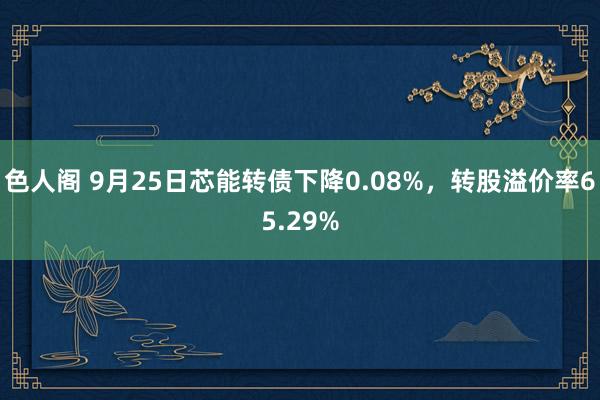 色人阁 9月25日芯能转债下降0.08%，转股溢价率65.29%