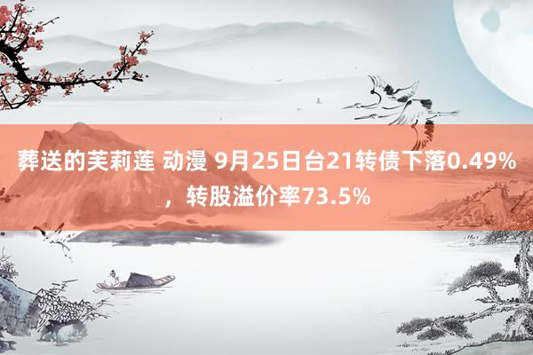 葬送的芙莉莲 动漫 9月25日台21转债下落0.49%，转股溢价率73.5%