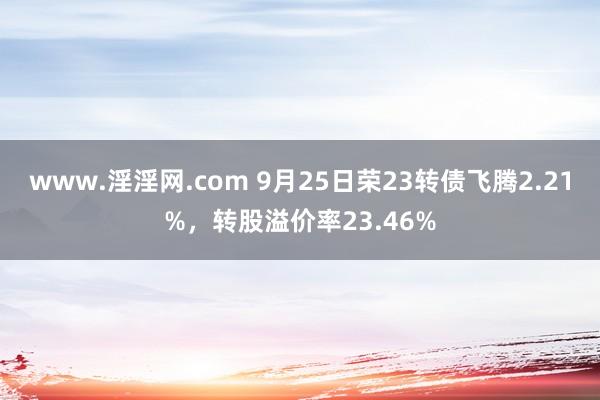 www.淫淫网.com 9月25日荣23转债飞腾2.21%，转股溢价率23.46%