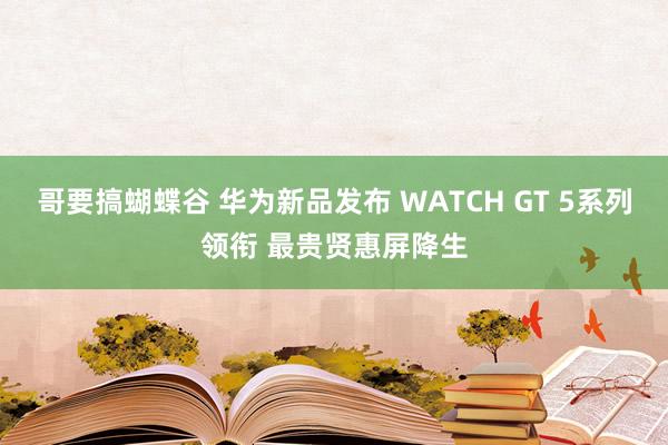 哥要搞蝴蝶谷 华为新品发布 WATCH GT 5系列领衔 最贵贤惠屏降生