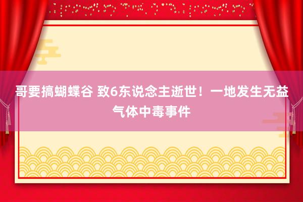 哥要搞蝴蝶谷 致6东说念主逝世！一地发生无益气体中毒事件