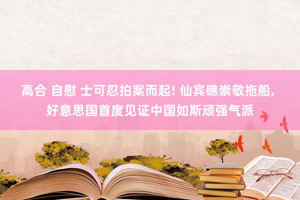 高合 自慰 士可忍拍案而起! 仙宾礁崇敬拖船， 好意思国首度见证中国如斯顽强气派