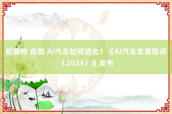 筋膜枪 自慰 AI汽车如何进化？《AI汽车发展陈诉（2024）》发布