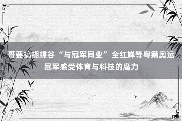 哥要搞蝴蝶谷 “与冠军同业” 全红婵等粤籍奥运冠军感受体育与科技的魔力