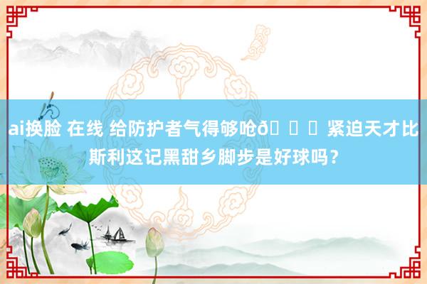 ai换脸 在线 给防护者气得够呛😂紧迫天才比斯利这记黑甜乡脚步是好球吗？