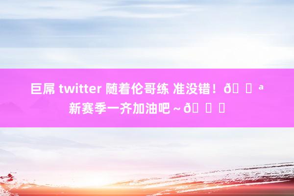 巨屌 twitter 随着伦哥练 准没错！💪新赛季一齐加油吧～😘